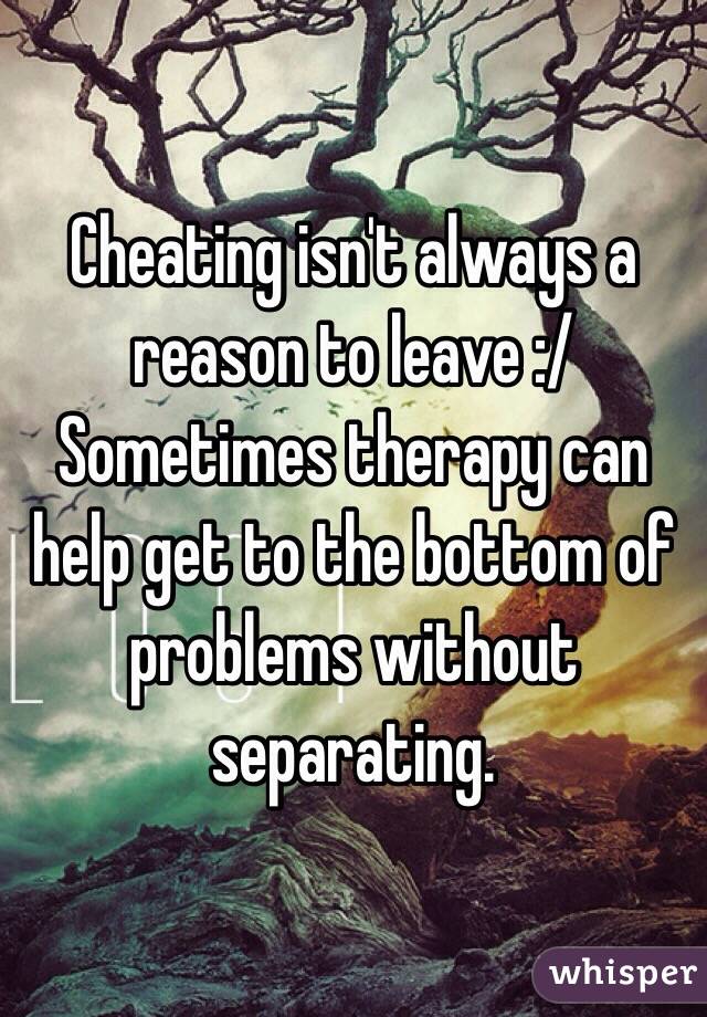 Cheating isn't always a reason to leave :/ Sometimes therapy can help get to the bottom of problems without separating. 