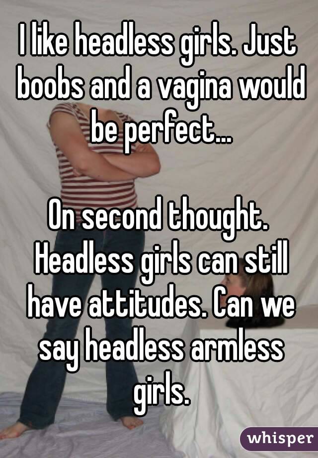 I like headless girls. Just boobs and a vagina would be perfect...

On second thought. Headless girls can still have attitudes. Can we say headless armless girls.