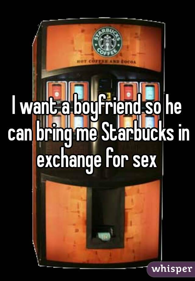 I want a boyfriend so he can bring me Starbucks in exchange for sex 