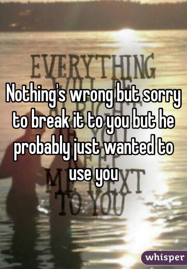 Nothing's wrong but sorry to break it to you but he probably just wanted to use you