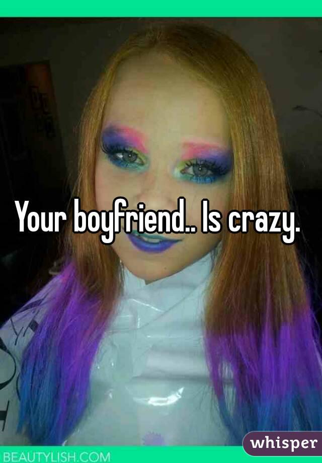 Your boyfriend.. Is crazy. 