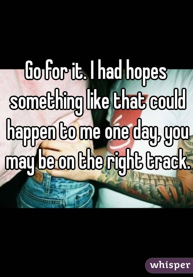 Go for it. I had hopes something like that could happen to me one day, you may be on the right track. 