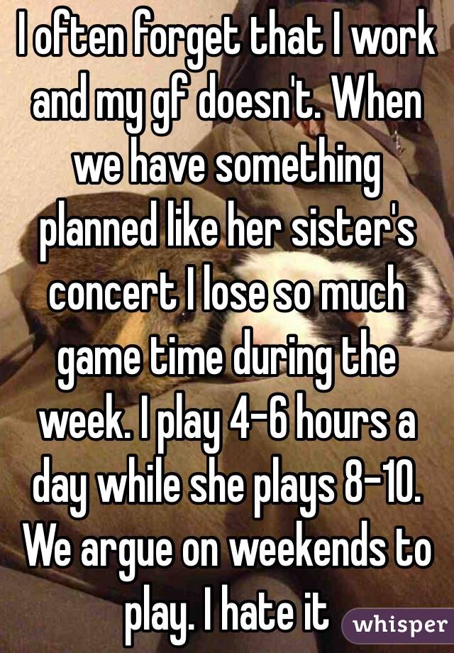 I often forget that I work and my gf doesn't. When we have something planned like her sister's concert I lose so much game time during the week. I play 4-6 hours a day while she plays 8-10. We argue on weekends to play. I hate it 