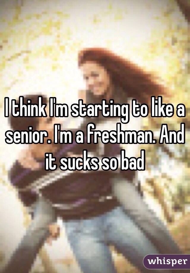 I think I'm starting to like a senior. I'm a freshman. And it sucks so bad 