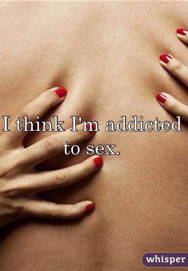I think I'm addicted to sex.