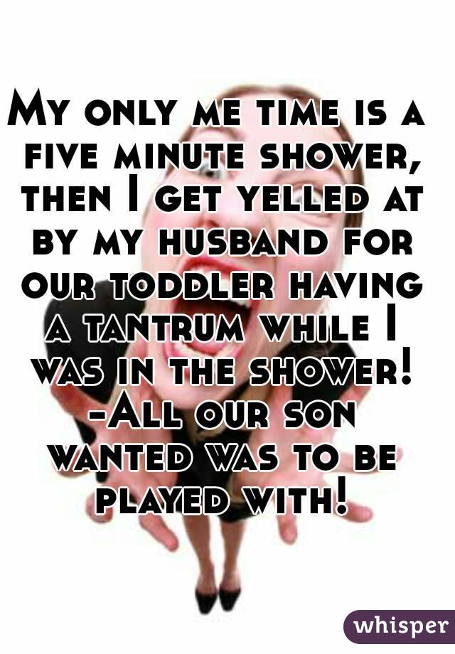 My only me time is a five minute shower, then I get yelled at by my husband for our toddler having a tantrum while I was in the shower! -All our son wanted was to be played with!