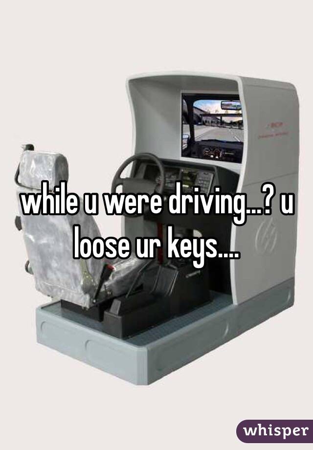 while u were driving...? u loose ur keys....