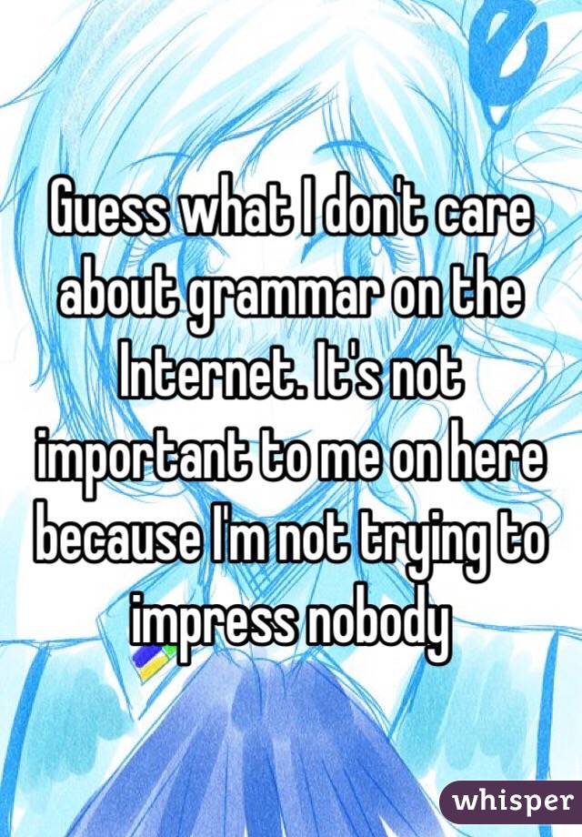 Guess what I don't care about grammar on the Internet. It's not important to me on here because I'm not trying to impress nobody 