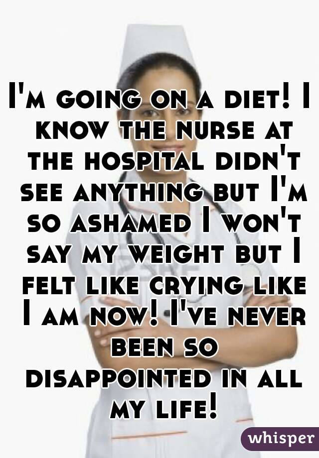 I'm going on a diet! I know the nurse at the hospital didn't see anything but I'm so ashamed I won't say my weight but I felt like crying like I am now! I've never been so disappointed in all my life!