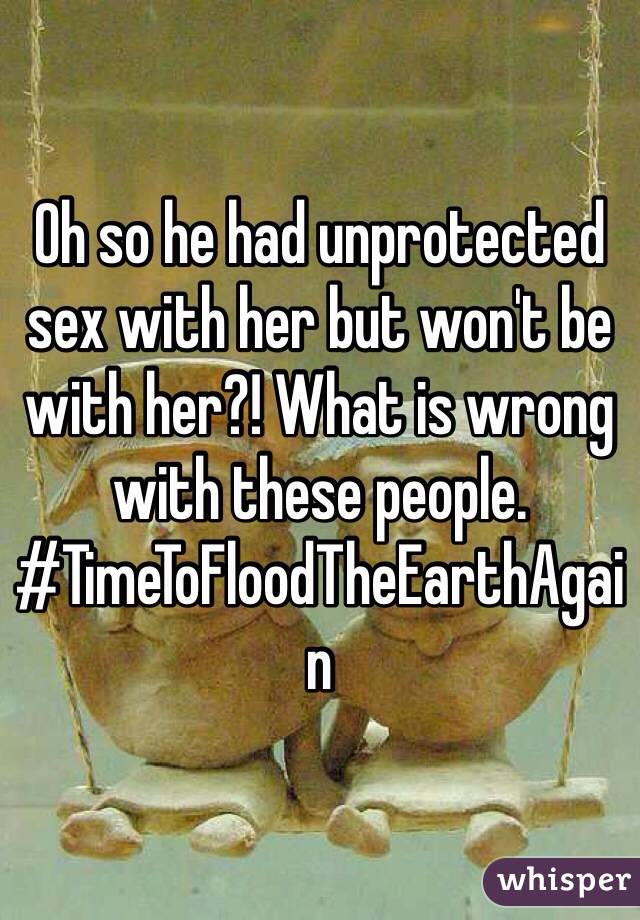 Oh so he had unprotected sex with her but won't be with her?! What is wrong with these people. #TimeToFloodTheEarthAgain