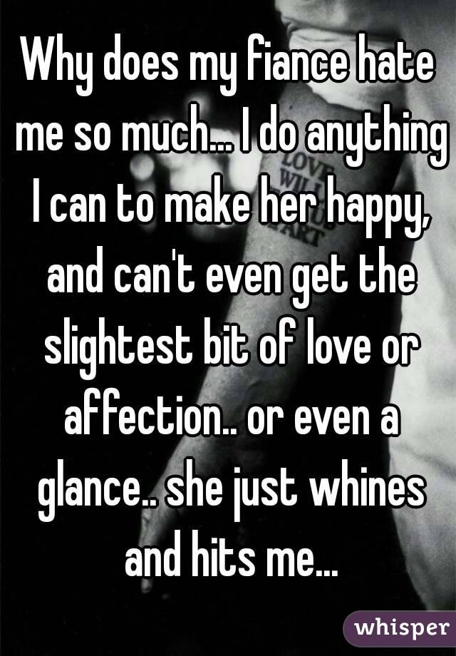 Why does my fiance hate me so much... I do anything I can to make her happy, and can't even get the slightest bit of love or affection.. or even a glance.. she just whines and hits me...