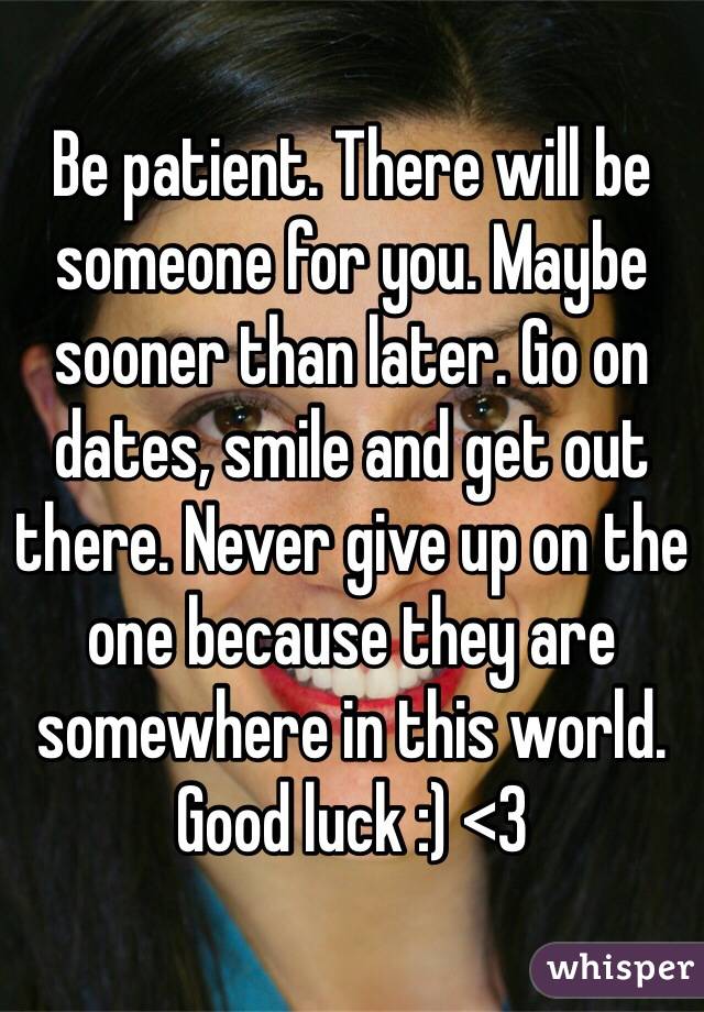 Be patient. There will be someone for you. Maybe sooner than later. Go on dates, smile and get out there. Never give up on the one because they are somewhere in this world. Good luck :) <3