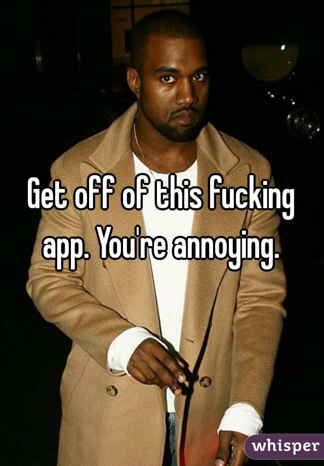 Get off of this fucking app. You're annoying. 