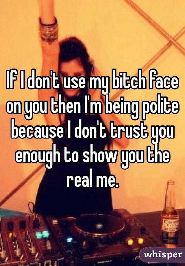 If I don't use my bitch face on you then I'm being polite because I don't trust you enough to show you the real me. 