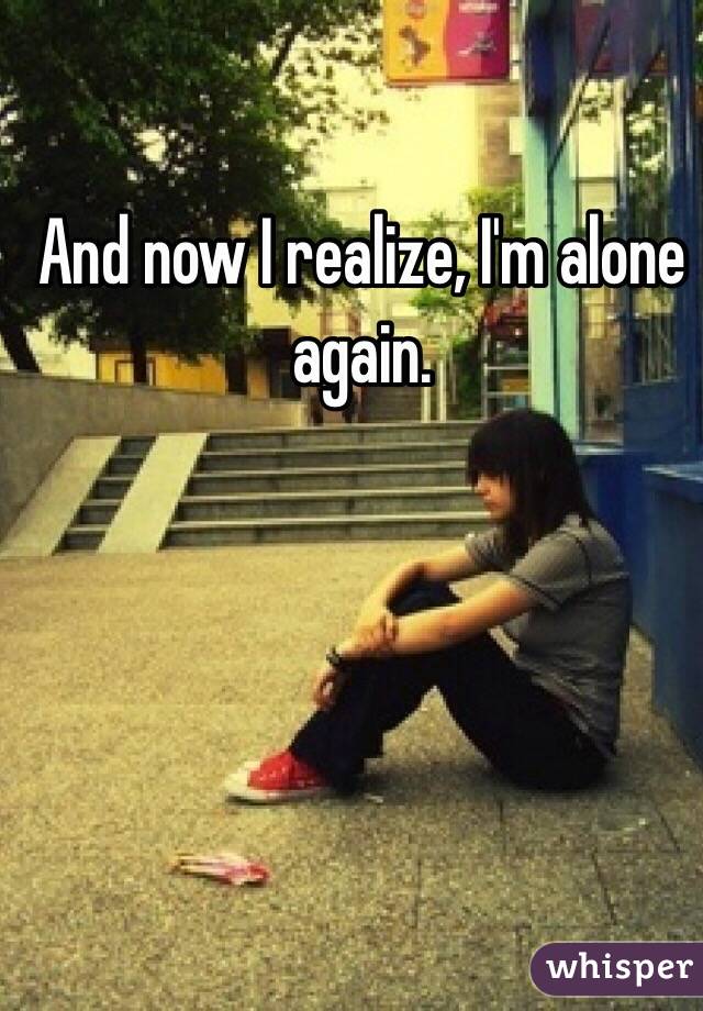 And now I realize, I'm alone again.