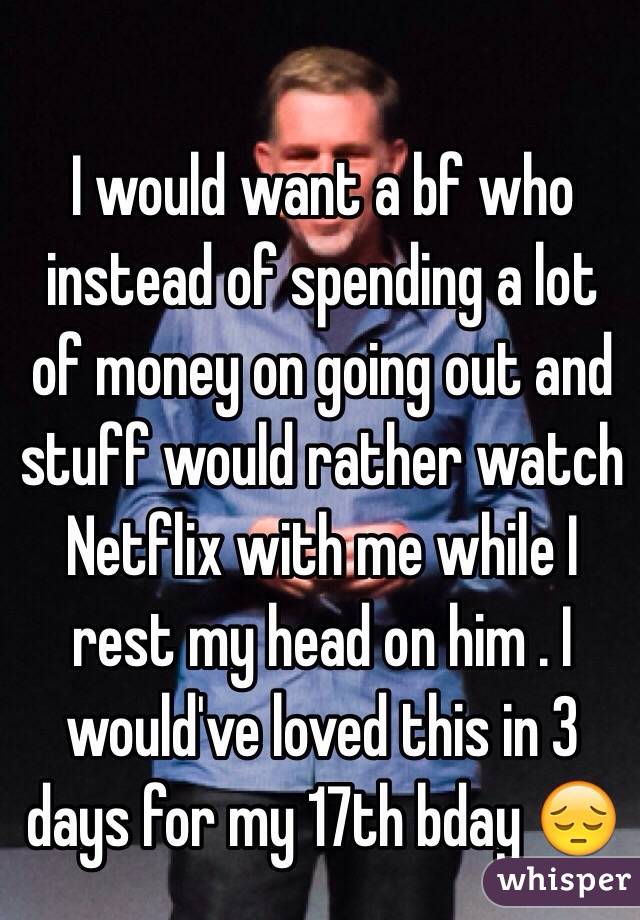 I would want a bf who instead of spending a lot of money on going out and stuff would rather watch Netflix with me while I rest my head on him . I would've loved this in 3 days for my 17th bday 😔