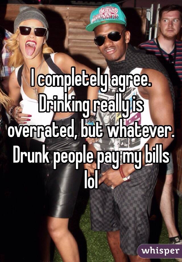 I completely agree. Drinking really is overrated, but whatever. Drunk people pay my bills lol
