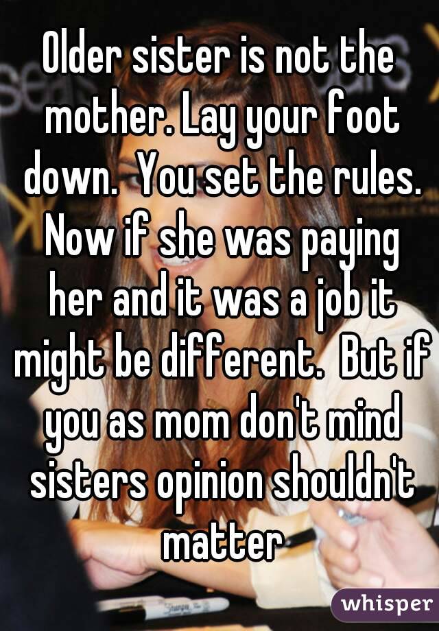 Older sister is not the mother. Lay your foot down.  You set the rules. Now if she was paying her and it was a job it might be different.  But if you as mom don't mind sisters opinion shouldn't matter