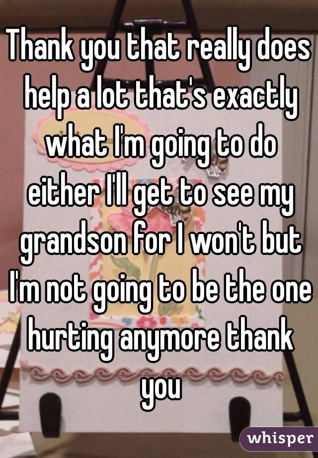 Thank you that really does help a lot that's exactly what I'm going to do either I'll get to see my grandson for I won't but I'm not going to be the one hurting anymore thank you