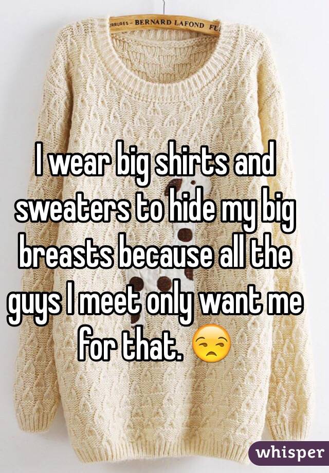 I wear big shirts and sweaters to hide my big breasts because all the guys I meet only want me for that. 😒