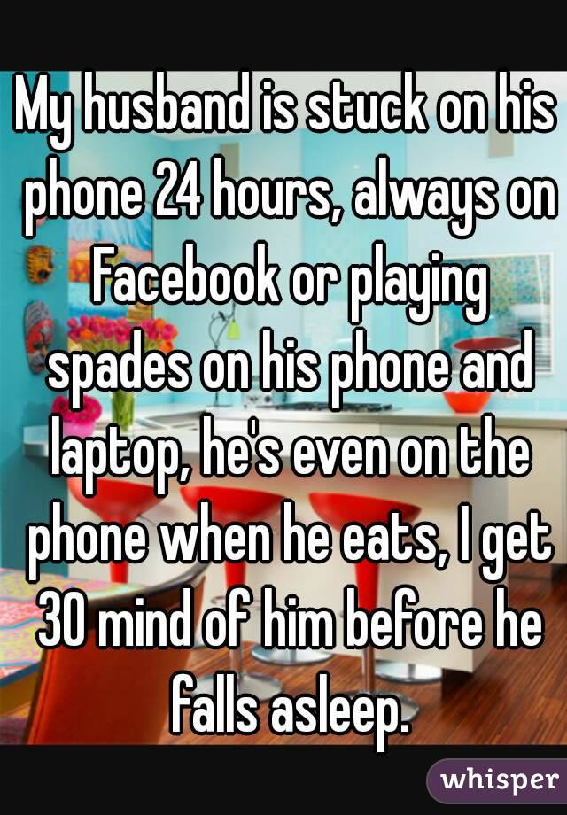 My husband is stuck on his phone 24 hours, always on Facebook or playing spades on his phone and laptop, he's even on the phone when he eats, I get 30 mind of him before he falls asleep.