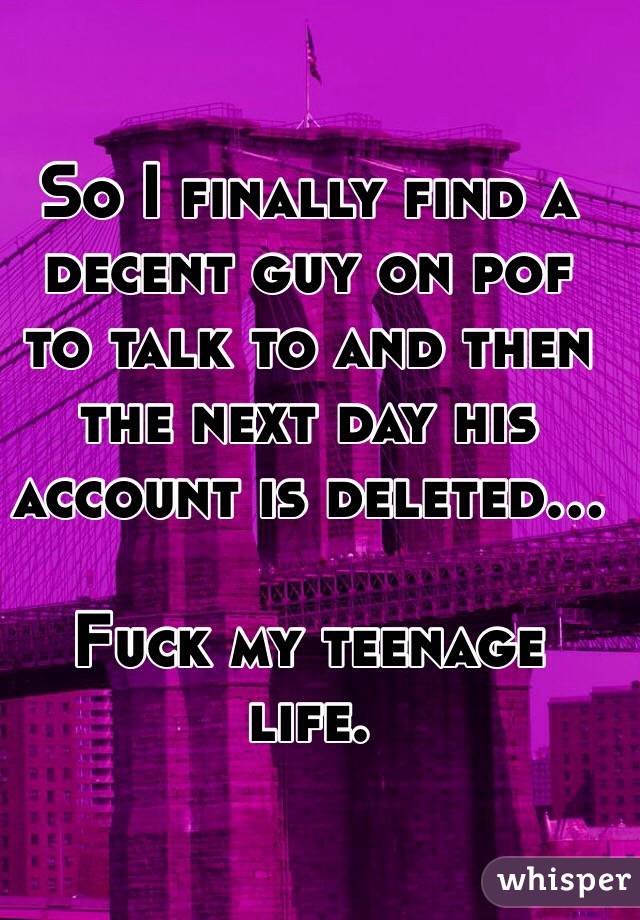 So I finally find a decent guy on pof to talk to and then the next day his account is deleted... 

Fuck my teenage life.