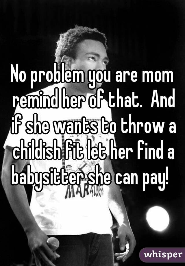 No problem you are mom remind her of that.  And if she wants to throw a childish fit let her find a babysitter she can pay!  
