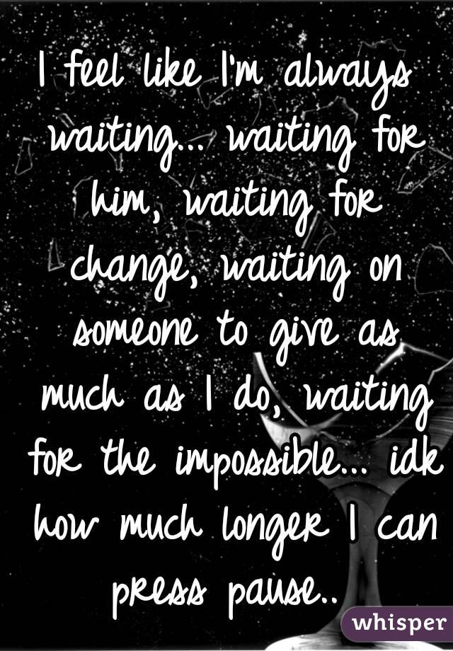I feel like I'm always waiting... waiting for him, waiting for change, waiting on someone to give as much as I do, waiting for the impossible... idk how much longer I can press pause.. 