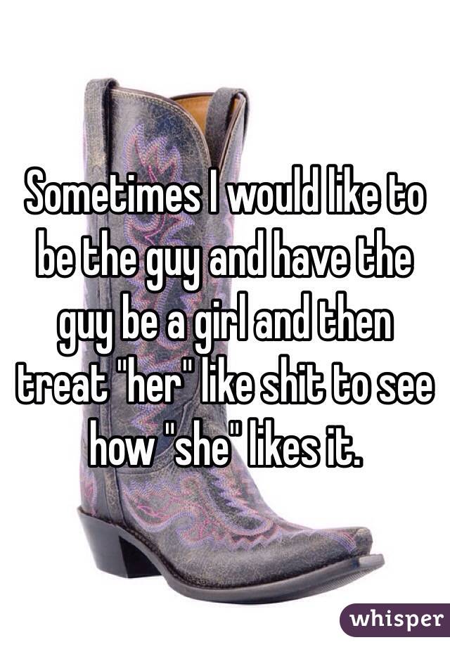 Sometimes I would like to be the guy and have the guy be a girl and then treat "her" like shit to see how "she" likes it. 