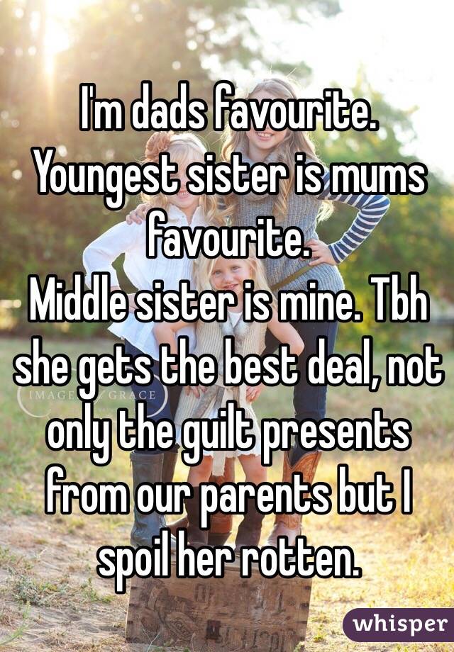 I'm dads favourite. 
Youngest sister is mums favourite.
Middle sister is mine. Tbh she gets the best deal, not only the guilt presents from our parents but I spoil her rotten. 