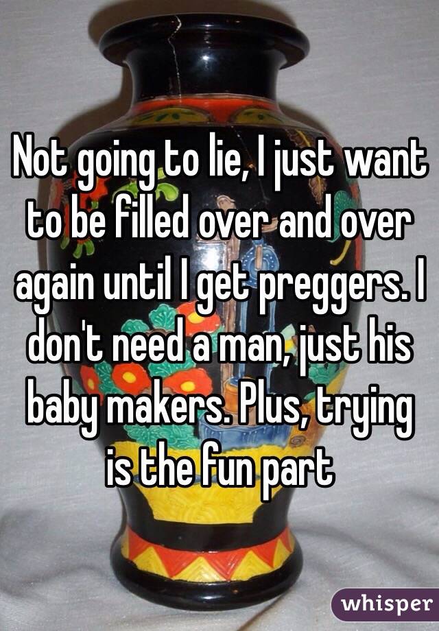 Not going to lie, I just want to be filled over and over again until I get preggers. I don't need a man, just his baby makers. Plus, trying is the fun part