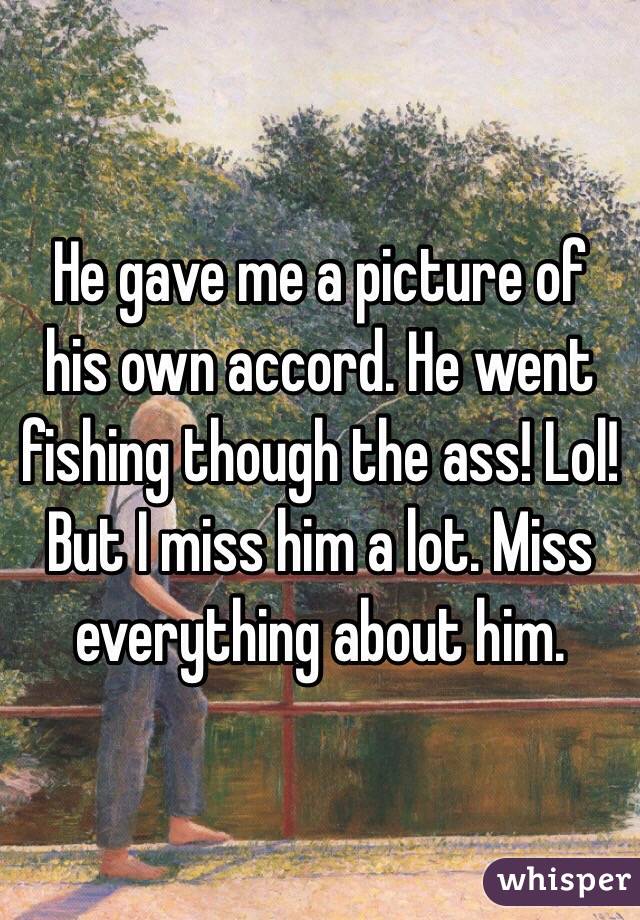 He gave me a picture of his own accord. He went fishing though the ass! Lol! But I miss him a lot. Miss everything about him.
