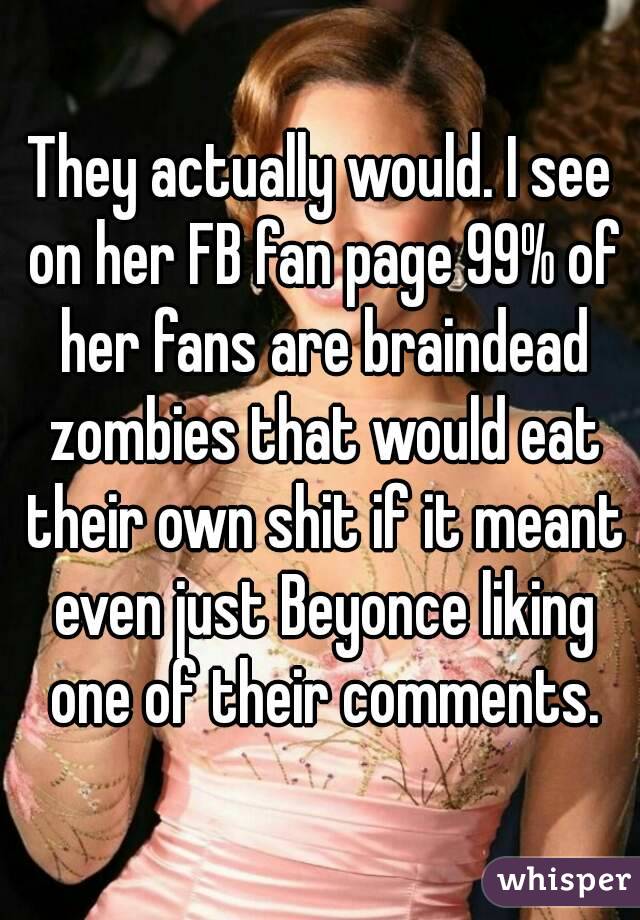 They actually would. I see on her FB fan page 99% of her fans are braindead zombies that would eat their own shit if it meant even just Beyonce liking one of their comments.