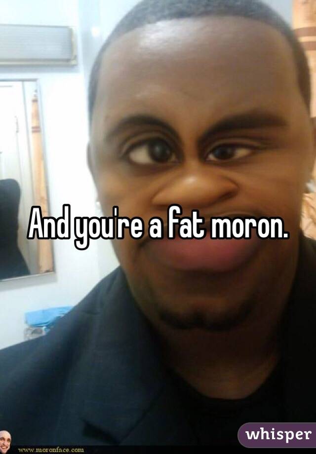 And you're a fat moron.