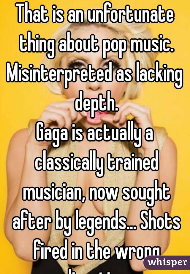 That is an unfortunate thing about pop music.
Misinterpreted as lacking depth.
Gaga is actually a classically trained musician, now sought after by legends... Shots fired in the wrong direction.