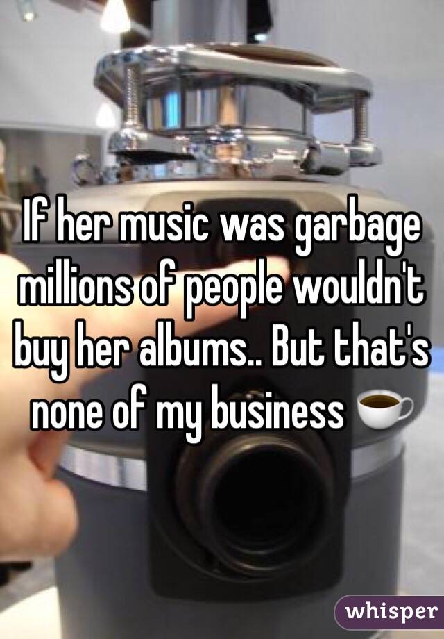 If her music was garbage millions of people wouldn't buy her albums.. But that's none of my business ☕️