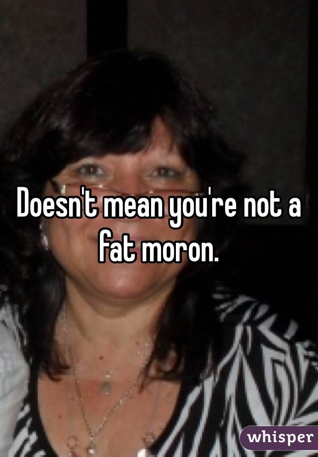 Doesn't mean you're not a fat moron.