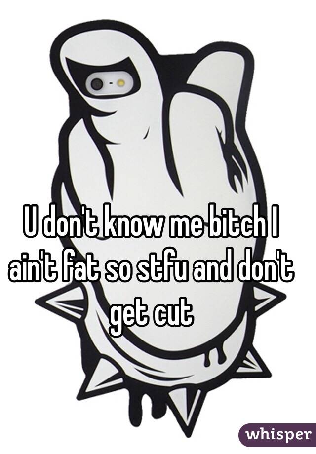 U don't know me bitch I ain't fat so stfu and don't get cut