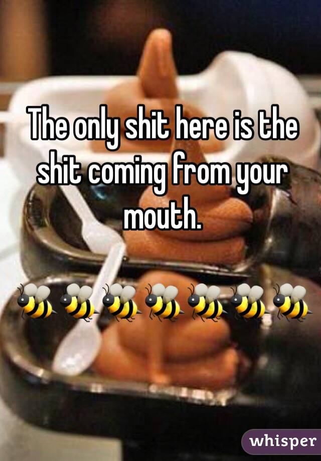 The only shit here is the shit coming from your mouth. 

🐝🐝🐝🐝🐝🐝🐝