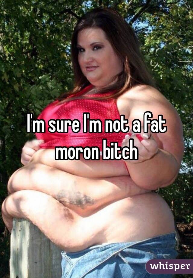 I'm sure I'm not a fat moron bitch 