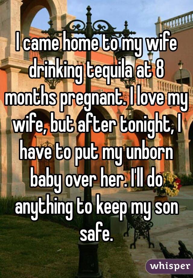 I came home to my wife drinking tequila at 8 months pregnant. I love my wife, but after tonight, I have to put my unborn baby over her. I'll do anything to keep my son safe. 