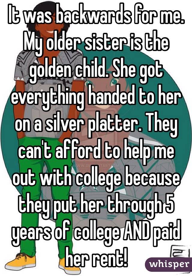 It was backwards for me. My older sister is the golden child. She got everything handed to her on a silver platter. They can't afford to help me out with college because they put her through 5 years of college AND paid her rent!