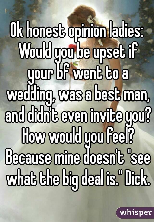 Ok honest opinion ladies: Would you be upset if your bf went to a wedding, was a best man, and didn't even invite you? How would you feel? Because mine doesn't "see what the big deal is." Dick.