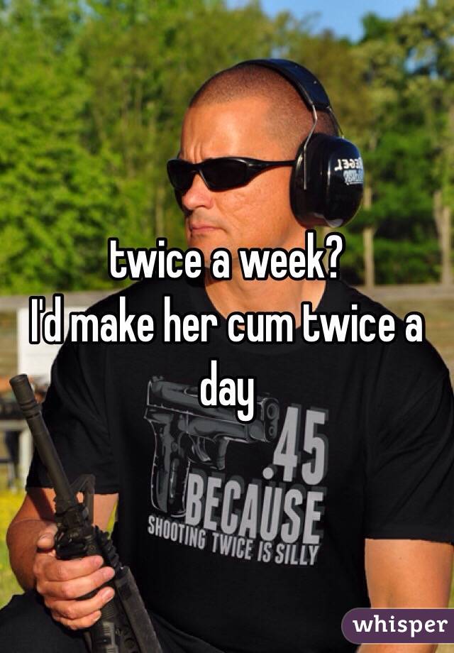 twice a week?
I'd make her cum twice a day