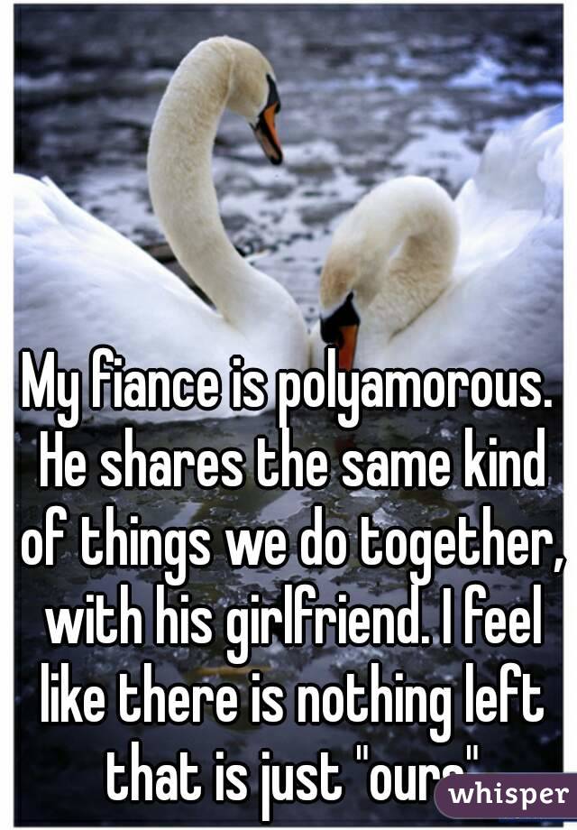 My fiance is polyamorous. He shares the same kind of things we do together, with his girlfriend. I feel like there is nothing left that is just "ours"