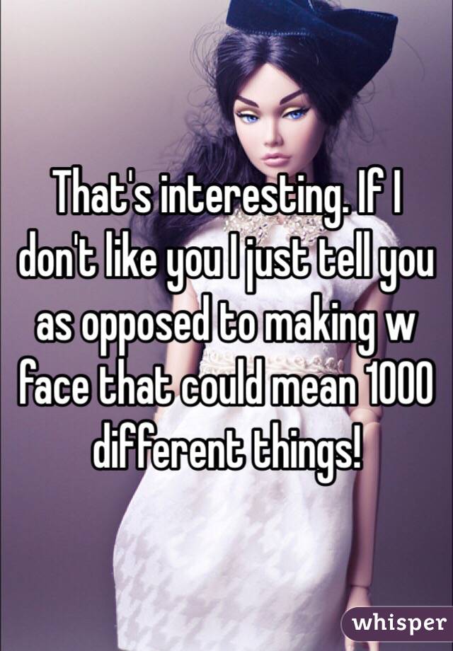 That's interesting. If I don't like you I just tell you as opposed to making w face that could mean 1000 different things! 