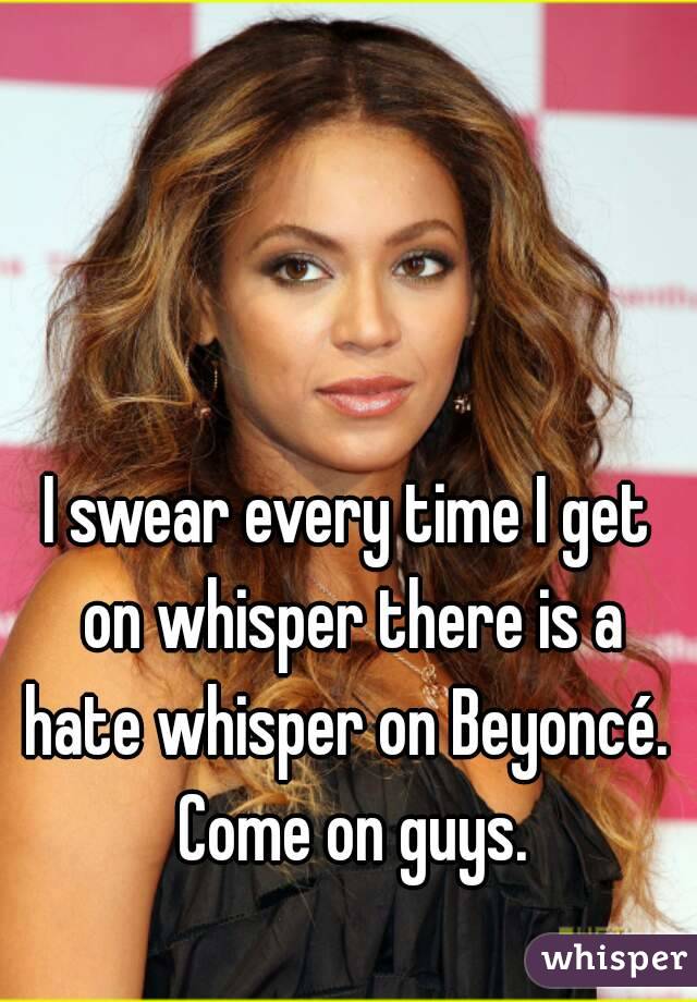 I swear every time I get on whisper there is a hate whisper on Beyoncé.  Come on guys.