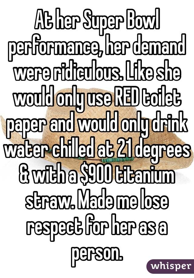 At her Super Bowl performance, her demand were ridiculous. Like she would only use RED toilet paper and would only drink water chilled at 21 degrees & with a $900 titanium straw. Made me lose respect for her as a person.