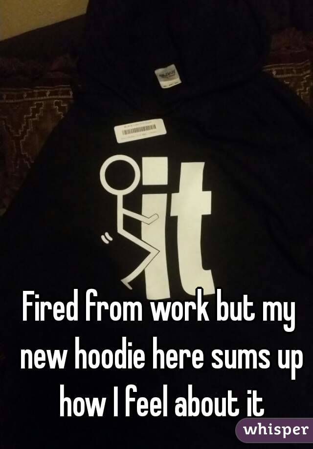 Fired from work but my new hoodie here sums up how I feel about it
