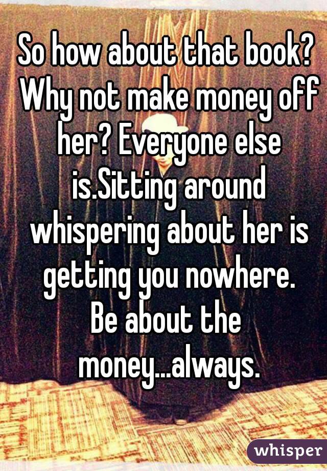 So how about that book? Why not make money off her? Everyone else is.Sitting around whispering about her is getting you nowhere.
Be about the money...always.